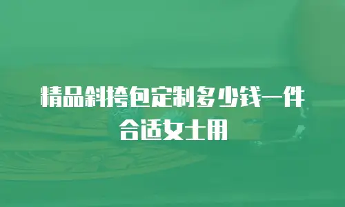 精品斜挎包定制多少钱一件合适女士用