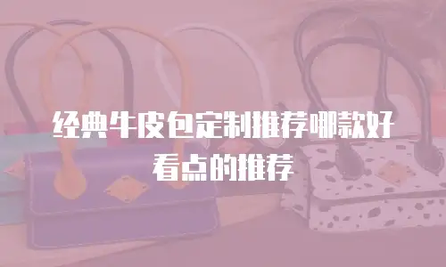 经典牛皮包定制推荐哪款好看点的推荐
