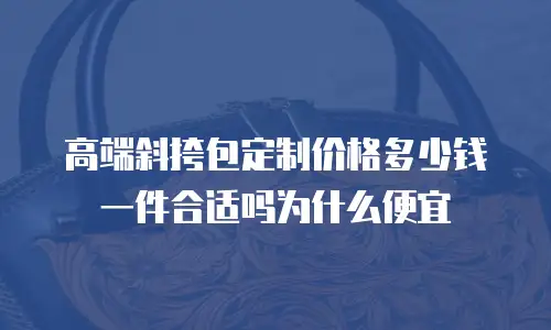 高端斜挎包定制价格多少钱一件合适吗为什么便宜