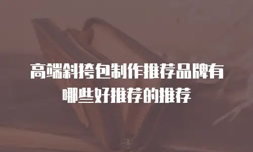 高端斜挎包制作推荐品牌有哪些好推荐的推荐