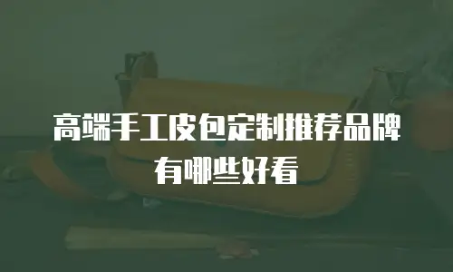 高端手工皮包定制推荐品牌有哪些好看