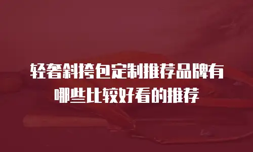 轻奢斜挎包定制推荐品牌有哪些比较好看的推荐