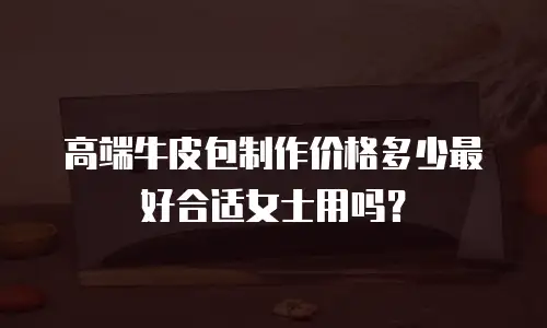 高端牛皮包制作价格多少最好合适女士用吗？