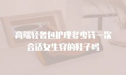 高端轻奢包护理多少钱一次合适女生穿的鞋子吗