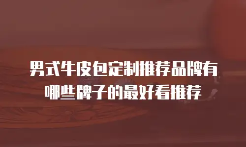 男式牛皮包定制推荐品牌有哪些牌子的最好看推荐