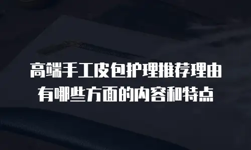 高端手工皮包护理推荐理由有哪些方面的内容和特点