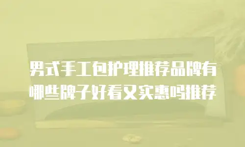 男式手工包护理推荐品牌有哪些牌子好看又实惠吗推荐