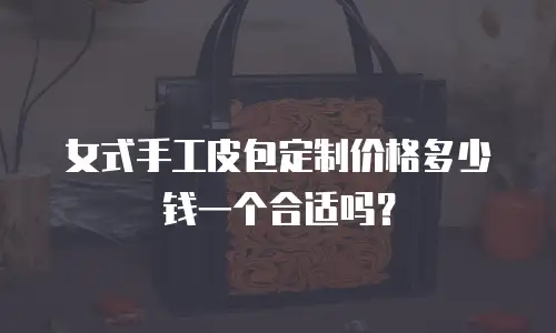 女式手工皮包定制价格多少钱一个合适吗？