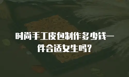 时尚手工皮包制作多少钱一件合适女生吗？