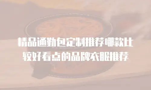 精品通勤包定制推荐哪款比较好看点的品牌衣服推荐
