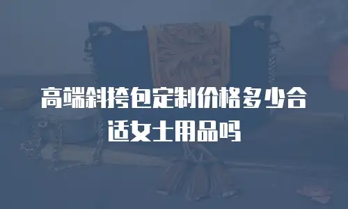高端斜挎包定制价格多少合适女士用品吗