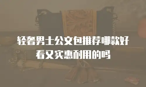 轻奢男士公文包推荐哪款好看又实惠耐用的吗