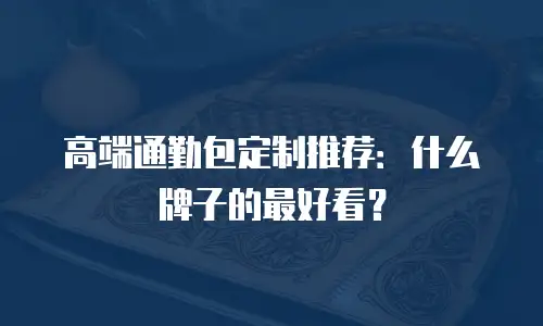 高端通勤包定制推荐：什么牌子的最好看？