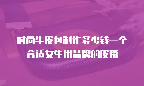 时尚牛皮包制作多少钱一个合适女生用品牌的皮带