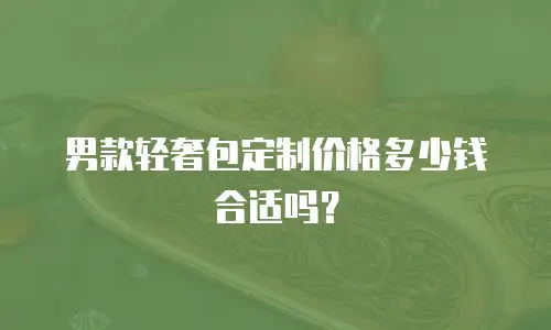 男款轻奢包定制价格多少钱合适吗？