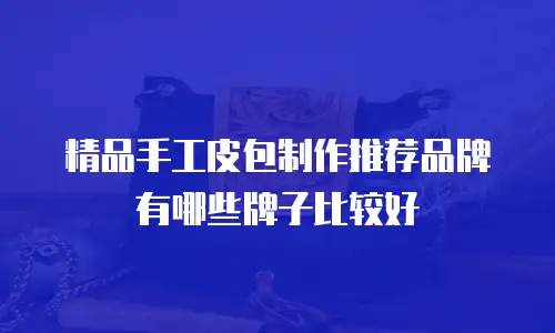 精品手工皮包制作推荐品牌有哪些牌子比较好