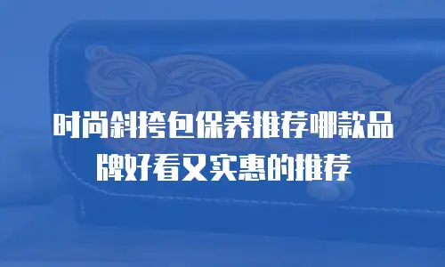 时尚斜挎包保养推荐哪款品牌好看又实惠的推荐