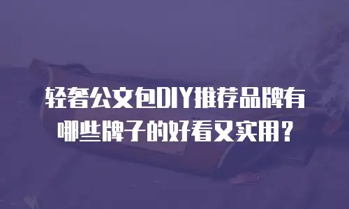轻奢公文包DIY推荐品牌有哪些牌子的好看又实用？