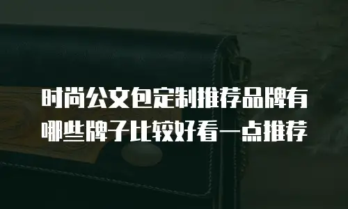 时尚公文包定制推荐品牌有哪些牌子比较好看一点推荐