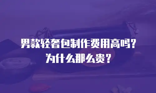 男款轻奢包制作费用高吗？为什么那么贵？