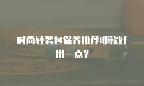 时尚轻奢包保养推荐哪款好用一点？