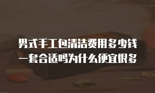 男式手工包清洁费用多少钱一套合适吗为什么便宜很多
