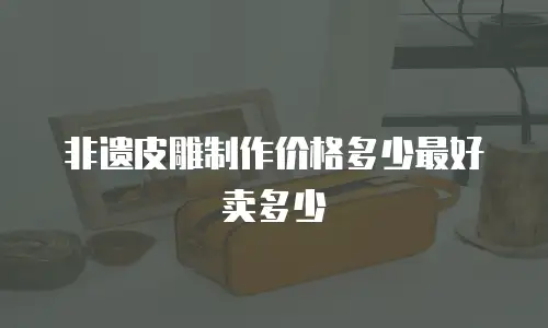 非遗皮雕制作价格多少最好卖多少