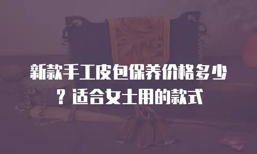 新款手工皮包保养价格多少？适合女士用的款式