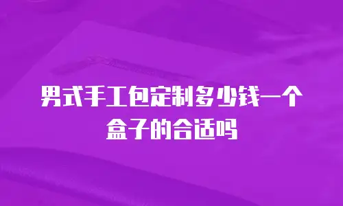 男式手工包定制多少钱一个盒子的合适吗