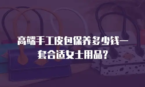 高端手工皮包保养多少钱一套合适女士用品？