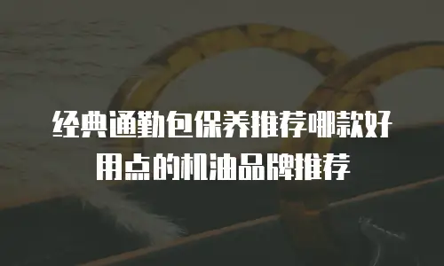 经典通勤包保养推荐哪款好用点的机油品牌推荐
