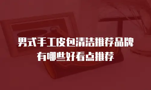 男式手工皮包清洁推荐品牌有哪些好看点推荐