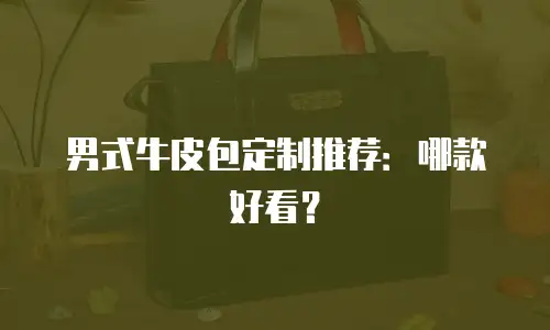 男式牛皮包定制推荐：哪款好看？