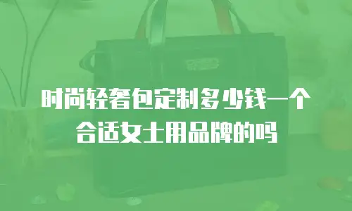 时尚轻奢包定制多少钱一个合适女士用品牌的吗