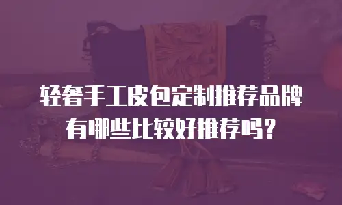轻奢手工皮包定制推荐品牌有哪些比较好推荐吗？