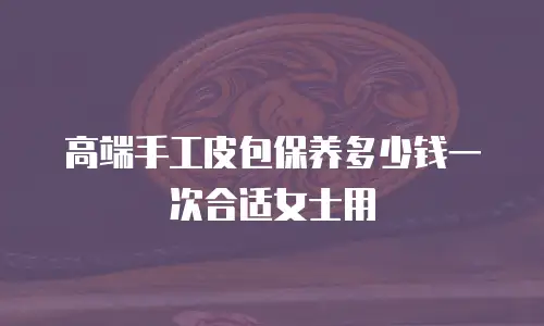 高端手工皮包保养多少钱一次合适女士用