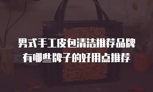 男式手工皮包清洁推荐品牌有哪些牌子的好用点推荐