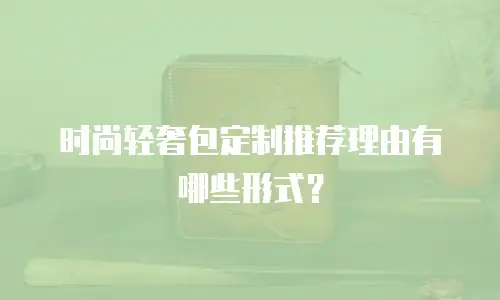 时尚轻奢包定制推荐理由有哪些形式？
