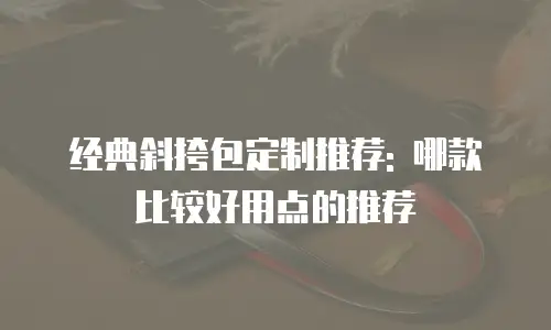 经典斜挎包定制推荐: 哪款比较好用点的推荐