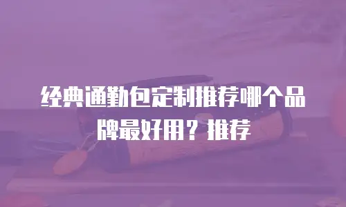 经典通勤包定制推荐哪个品牌最好用？推荐
