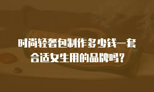 时尚轻奢包制作多少钱一套合适女生用的品牌吗？