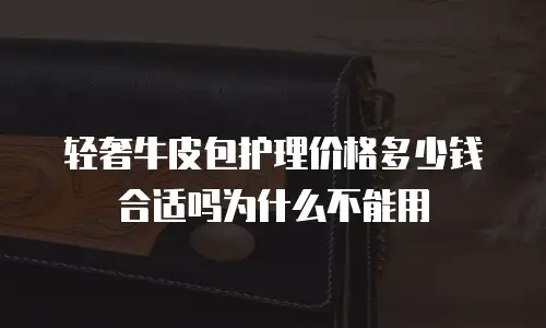 轻奢牛皮包护理价格多少钱合适吗为什么不能用