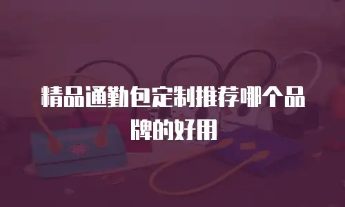 精品通勤包定制推荐哪个品牌的好用