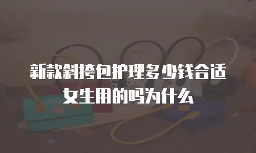 新款斜挎包护理多少钱合适女生用的吗为什么