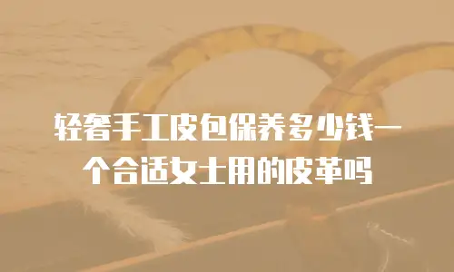轻奢手工皮包保养多少钱一个合适女士用的皮革吗