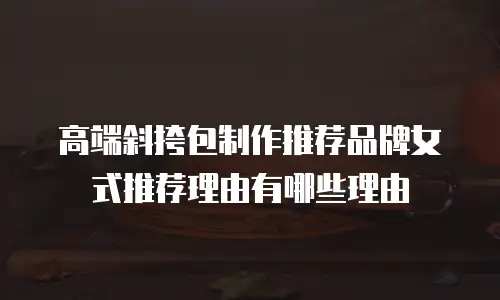 高端斜挎包制作推荐品牌女式推荐理由有哪些理由