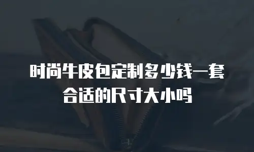 时尚牛皮包定制多少钱一套合适的尺寸大小吗