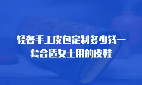 轻奢手工皮包定制多少钱一套合适女士用的皮鞋