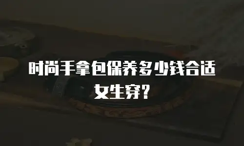 时尚手拿包保养多少钱合适女生穿？