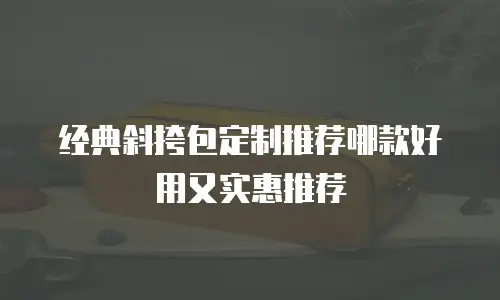 经典斜挎包定制推荐哪款好用又实惠推荐